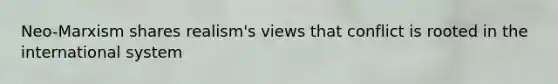 Neo-Marxism shares realism's views that conflict is rooted in the international system