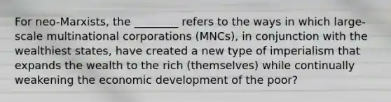 For neo-Marxists, the ________ refers to the ways in which large-scale multinational corporations (MNCs), in conjunction with the wealthiest states, have created a new type of imperialism that expands the wealth to the rich (themselves) while continually weakening the economic development of the poor?