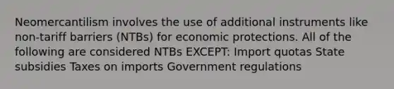 Neomercantilism involves the use of additional instruments like non-tariff barriers (NTBs) for economic protections. All of the following are considered NTBs EXCEPT: Import quotas State subsidies Taxes on imports Government regulations