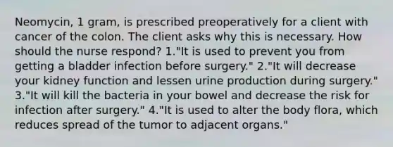 Neomycin, 1 gram, is prescribed preoperatively for a client with cancer of the colon. The client asks why this is necessary. How should the nurse respond? 1."It is used to prevent you from getting a bladder infection before surgery." 2."It will decrease your kidney function and lessen urine production during surgery." 3."It will kill the bacteria in your bowel and decrease the risk for infection after surgery." 4."It is used to alter the body flora, which reduces spread of the tumor to adjacent organs."