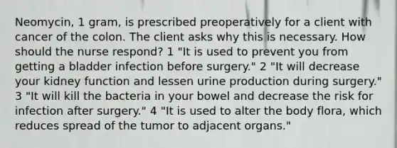 Neomycin, 1 gram, is prescribed preoperatively for a client with cancer of the colon. The client asks why this is necessary. How should the nurse respond? 1 "It is used to prevent you from getting a bladder infection before surgery." 2 "It will decrease your kidney function and lessen urine production during surgery." 3 "It will kill the bacteria in your bowel and decrease the risk for infection after surgery." 4 "It is used to alter the body flora, which reduces spread of the tumor to adjacent organs."