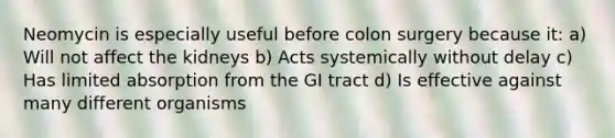 Neomycin is especially useful before colon surgery because it: a) Will not affect the kidneys b) Acts systemically without delay c) Has limited absorption from the GI tract d) Is effective against many different organisms