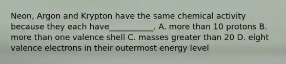 Neon, Argon and Krypton have the same chemical activity because they each have___________. A. <a href='https://www.questionai.com/knowledge/keWHlEPx42-more-than' class='anchor-knowledge'>more than</a> 10 protons B. more than one valence shell C. masses greater than 20 D. eight <a href='https://www.questionai.com/knowledge/knWZpHTJT4-valence-electrons' class='anchor-knowledge'>valence electrons</a> in their outermost energy level