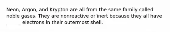 Neon, Argon, and Krypton are all from the same family called noble gases. They are nonreactive or inert because they all have ______ electrons in their outermost shell.