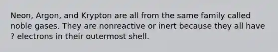 Neon, Argon, and Krypton are all from the same family called noble gases. They are nonreactive or inert because they all have ? electrons in their outermost shell.