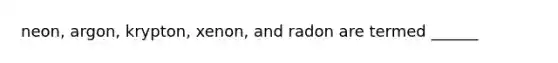 neon, argon, krypton, xenon, and radon are termed ______