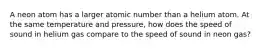 A neon atom has a larger atomic number than a helium atom. At the same temperature and pressure, how does the speed of sound in helium gas compare to the speed of sound in neon gas?