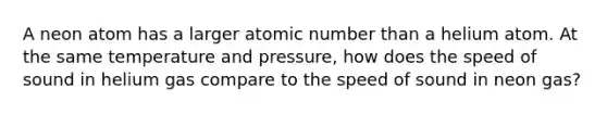 A neon atom has a larger atomic number than a helium atom. At the same temperature and pressure, how does the speed of sound in helium gas compare to the speed of sound in neon gas?