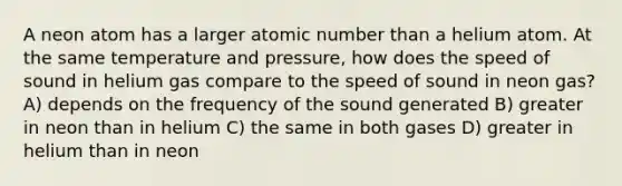 A neon atom has a larger atomic number than a helium atom. At the same temperature and pressure, how does the speed of sound in helium gas compare to the speed of sound in neon gas? A) depends on the frequency of the sound generated B) greater in neon than in helium C) the same in both gases D) greater in helium than in neon