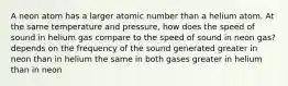 A neon atom has a larger atomic number than a helium atom. At the same temperature and pressure, how does the speed of sound in helium gas compare to the speed of sound in neon gas? depends on the frequency of the sound generated greater in neon than in helium the same in both gases greater in helium than in neon