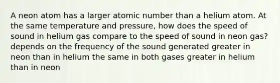 A neon atom has a larger atomic number than a helium atom. At the same temperature and pressure, how does the speed of sound in helium gas compare to the speed of sound in neon gas? depends on the frequency of the sound generated greater in neon than in helium the same in both gases greater in helium than in neon