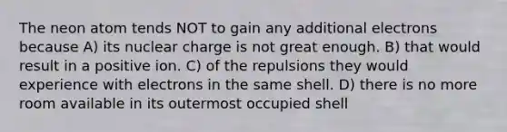 The neon atom tends NOT to gain any additional electrons because A) its nuclear charge is not great enough. B) that would result in a positive ion. C) of the repulsions they would experience with electrons in the same shell. D) there is no more room available in its outermost occupied shell