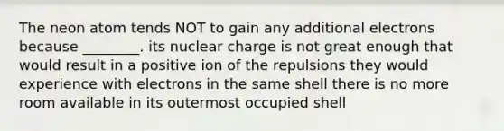 The neon atom tends NOT to gain any additional electrons because ________. its nuclear charge is not great enough that would result in a positive ion of the repulsions they would experience with electrons in the same shell there is no more room available in its outermost occupied shell