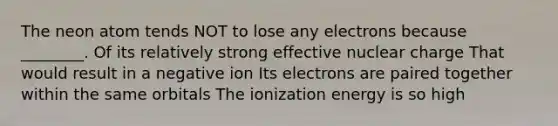 The neon atom tends NOT to lose any electrons because ________. Of its relatively strong effective nuclear charge That would result in a negative ion Its electrons are paired together within the same orbitals The ionization energy is so high