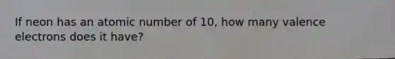 If neon has an atomic number of 10, how many valence electrons does it have?