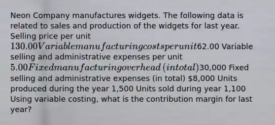 Neon Company manufactures widgets. The following data is related to sales and production of the widgets for last year. Selling price per unit ​130.00 Variable manufacturing costs per unit ​62.00 Variable selling and administrative expenses per unit ​5.00 Fixed manufacturing overhead​ (in total) ​30,000 Fixed selling and administrative expenses​ (in total) ​8,000 Units produced during the year ​1,500 Units sold during year ​1,100 Using variable​ costing, what is the contribution margin for last​ year?