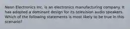 Neon Electronics Inc. is an electronics manufacturing company. It has adopted a dominant design for its television audio speakers. Which of the following statements is most likely to be true in this scenario?