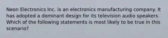 Neon Electronics Inc. is an electronics manufacturing company. It has adopted a dominant design for its television audio speakers. Which of the following statements is most likely to be true in this scenario?