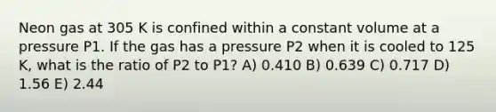 Neon gas at 305 K is confined within a constant volume at a pressure P1. If the gas has a pressure P2 when it is cooled to 125 K, what is the ratio of P2 to P1? A) 0.410 B) 0.639 C) 0.717 D) 1.56 E) 2.44