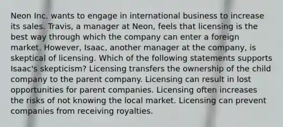 Neon Inc. wants to engage in international business to increase its sales. Travis, a manager at Neon, feels that licensing is the best way through which the company can enter a foreign market. However, Isaac, another manager at the company, is skeptical of licensing. Which of the following statements supports Isaac's skepticism? Licensing transfers the ownership of the child company to the parent company. Licensing can result in lost opportunities for parent companies. Licensing often increases the risks of not knowing the local market. Licensing can prevent companies from receiving royalties.