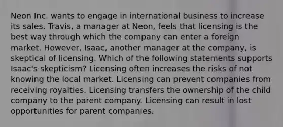 Neon Inc. wants to engage in international business to increase its sales. Travis, a manager at Neon, feels that licensing is the best way through which the company can enter a foreign market. However, Isaac, another manager at the company, is skeptical of licensing. Which of the following statements supports Isaac's skepticism? Licensing often increases the risks of not knowing the local market. Licensing can prevent companies from receiving royalties. Licensing transfers the ownership of the child company to the parent company. Licensing can result in lost opportunities for parent companies.