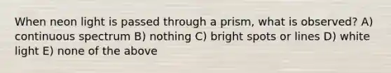 When neon light is passed through a prism, what is observed? A) continuous spectrum B) nothing C) bright spots or lines D) white light E) none of the above