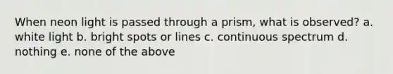 When neon light is passed through a prism, what is observed? a. white light b. bright spots or lines c. continuous spectrum d. nothing e. none of the above