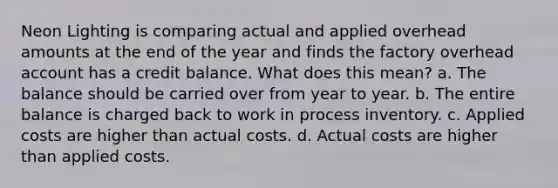 Neon Lighting is comparing actual and applied overhead amounts at the end of the year and finds the factory overhead account has a credit balance. What does this mean? a. The balance should be carried over from year to year. b. The entire balance is charged back to work in process inventory. c. Applied costs are higher than actual costs. d. Actual costs are higher than applied costs.