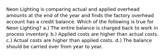 Neon Lighting is comparing actual and applied overhead amounts at the end of the year and finds the factory overhead account has a credit balance. Which of the following is true for Neon Lighting? a.) The entire balance is charged back to work in process inventory. b.) Applied costs are higher than actual costs. c.) Actual costs are higher than applied costs. d.) The balance should be carried over from year to year.