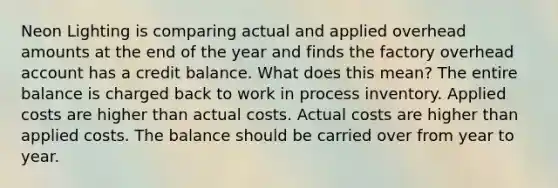 Neon Lighting is comparing actual and applied overhead amounts at the end of the year and finds the factory overhead account has a credit balance. What does this mean? The entire balance is charged back to work in process inventory. Applied costs are higher than actual costs. Actual costs are higher than applied costs. The balance should be carried over from year to year.