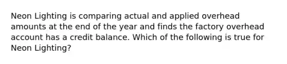 Neon Lighting is comparing actual and applied overhead amounts at the end of the year and finds the factory overhead account has a credit balance. Which of the following is true for Neon Lighting?