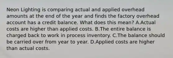 Neon Lighting is comparing actual and applied overhead amounts at the end of the year and finds the factory overhead account has a credit balance. What does this mean? A.Actual costs are higher than applied costs. B.The entire balance is charged back to work in process inventory. C.The balance should be carried over from year to year. D.Applied costs are higher than actual costs.