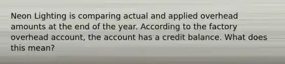 Neon Lighting is comparing actual and applied overhead amounts at the end of the year. According to the factory overhead account, the account has a credit balance. What does this mean?