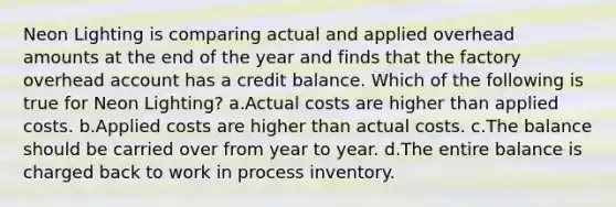 Neon Lighting is comparing actual and applied overhead amounts at the end of the year and finds that the factory overhead account has a credit balance. Which of the following is true for Neon Lighting? a.Actual costs are higher than applied costs. b.Applied costs are higher than actual costs. c.The balance should be carried over from year to year. d.The entire balance is charged back to work in process inventory.