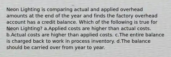 Neon Lighting is comparing actual and applied overhead amounts at the end of the year and finds the factory overhead account has a credit balance. Which of the following is true for Neon Lighting? a.Applied costs are higher than actual costs. b.Actual costs are higher than applied costs. c.The entire balance is charged back to work in process inventory. d.The balance should be carried over from year to year.