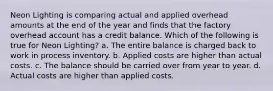 Neon Lighting is comparing actual and applied overhead amounts at the end of the year and finds that the factory overhead account has a credit balance. Which of the following is true for Neon Lighting? a. The entire balance is charged back to work in process inventory. b. Applied costs are higher than actual costs. c. The balance should be carried over from year to year. d. Actual costs are higher than applied costs.