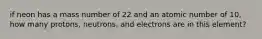 if neon has a mass number of 22 and an atomic number of 10, how many protons, neutrons, and electrons are in this element?