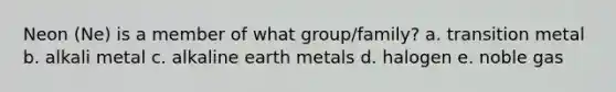 Neon (Ne) is a member of what group/family? a. transition metal b. alkali metal c. alkaline earth metals d. halogen e. noble gas