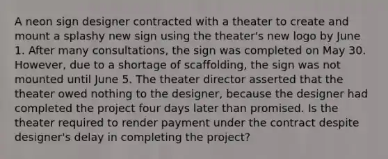 A neon sign designer contracted with a theater to create and mount a splashy new sign using the theater's new logo by June 1. After many consultations, the sign was completed on May 30. However, due to a shortage of scaffolding, the sign was not mounted until June 5. The theater director asserted that the theater owed nothing to the designer, because the designer had completed the project four days later than promised. Is the theater required to render payment under the contract despite designer's delay in completing the project?