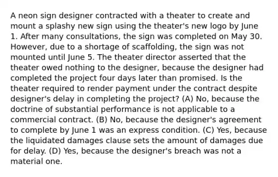 A neon sign designer contracted with a theater to create and mount a splashy new sign using the theater's new logo by June 1. After many consultations, the sign was completed on May 30. However, due to a shortage of scaffolding, the sign was not mounted until June 5. The theater director asserted that the theater owed nothing to the designer, because the designer had completed the project four days later than promised. Is the theater required to render payment under the contract despite designer's delay in completing the project? (A) No, because the doctrine of substantial performance is not applicable to a commercial contract. (B) No, because the designer's agreement to complete by June 1 was an express condition. (C) Yes, because the liquidated damages clause sets the amount of damages due for delay. (D) Yes, because the designer's breach was not a material one.