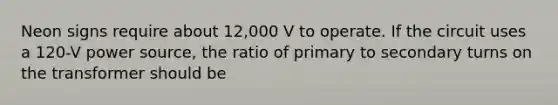 Neon signs require about 12,000 V to operate. If the circuit uses a 120-V power source, the ratio of primary to secondary turns on the transformer should be