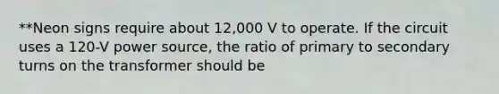 **Neon signs require about 12,000 V to operate. If the circuit uses a 120-V power source, the ratio of primary to secondary turns on the transformer should be