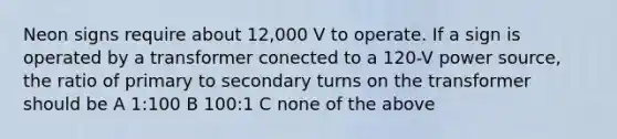 Neon signs require about 12,000 V to operate. If a sign is operated by a transformer conected to a 120-V power source, the ratio of primary to secondary turns on the transformer should be A 1:100 B 100:1 C none of the above