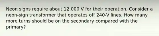 Neon signs require about 12,000 V for their operation. Consider a neon-sign transformer that operates off 240-V lines. How many more turns should be on the secondary compared with the primary?