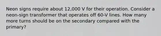 Neon signs require about 12,000 V for their operation. Consider a neon-sign transformer that operates off 60-V lines. How many more turns should be on the secondary compared with the primary?