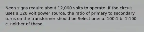 Neon signs require about 12,000 volts to operate. If the circuit uses a 120 volt power source, the ratio of primary to secondary turns on the transformer should be Select one: a. 100:1 b. 1:100 c. neither of these.