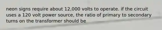 neon signs require about 12,000 volts to operate. if the circuit uses a 120 volt power source, the ratio of primary to secondary turns on the transformer should be