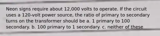 Neon signs require about 12,000 volts to operate. If the circuit uses a 120-volt power source, the ratio of primary to secondary turns on the transformer should be a. 1 primary to 100 secondary. b. 100 primary to 1 secondary. c. neither of these