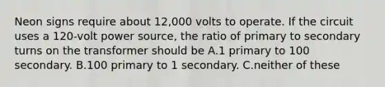 Neon signs require about 12,000 volts to operate. If the circuit uses a 120-volt power source, the ratio of primary to secondary turns on the transformer should be A.1 primary to 100 secondary. B.100 primary to 1 secondary. C.neither of these