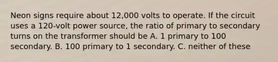 Neon signs require about 12,000 volts to operate. If the circuit uses a 120-volt power source, the ratio of primary to secondary turns on the transformer should be A. 1 primary to 100 secondary. B. 100 primary to 1 secondary. C. neither of these